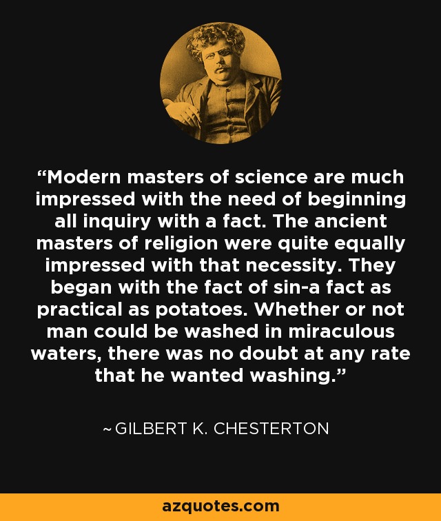 Modern masters of science are much impressed with the need of beginning all inquiry with a fact. The ancient masters of religion were quite equally impressed with that necessity. They began with the fact of sin-a fact as practical as potatoes. Whether or not man could be washed in miraculous waters, there was no doubt at any rate that he wanted washing. - Gilbert K. Chesterton