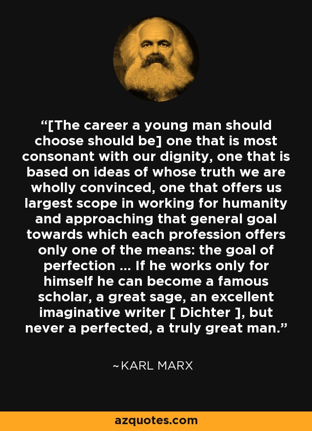 [The career a young man should choose should be] one that is most consonant with our dignity, one that is based on ideas of whose truth we are wholly convinced, one that offers us largest scope in working for humanity and approaching that general goal towards which each profession offers only one of the means: the goal of perfection ... If he works only for himself he can become a famous scholar, a great sage, an excellent imaginative writer [ Dichter ], but never a perfected, a truly great man. - Karl Marx