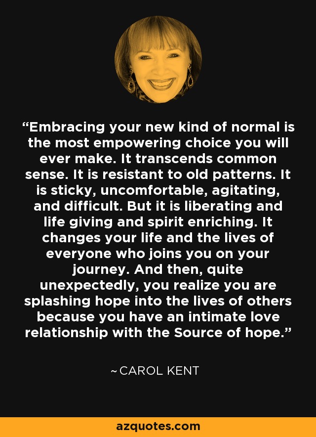 Embracing your new kind of normal is the most empowering choice you will ever make. It transcends common sense. It is resistant to old patterns. It is sticky, uncomfortable, agitating, and difficult. But it is liberating and life giving and spirit enriching. It changes your life and the lives of everyone who joins you on your journey. And then, quite unexpectedly, you realize you are splashing hope into the lives of others because you have an intimate love relationship with the Source of hope. - Carol Kent