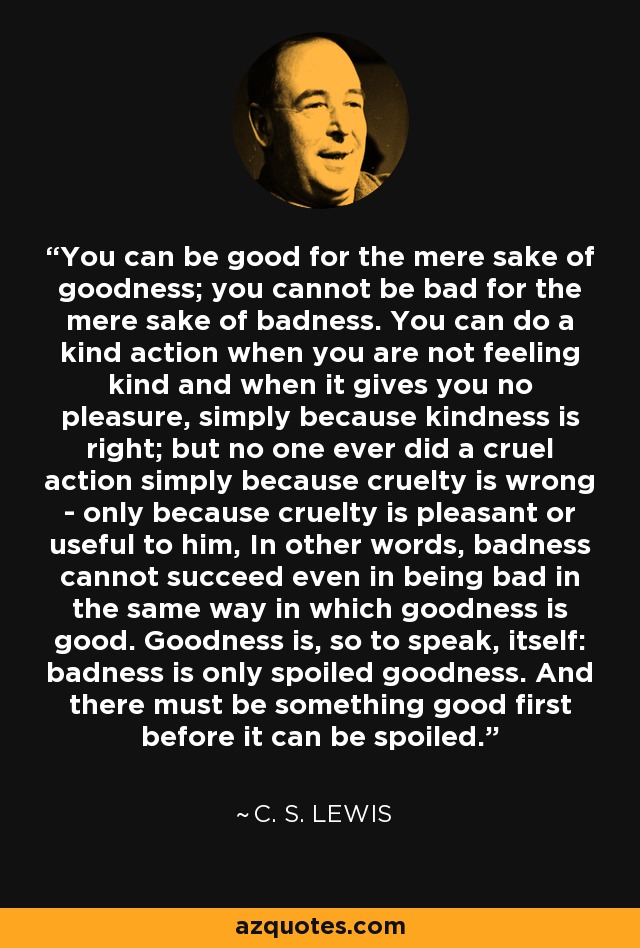 You can be good for the mere sake of goodness; you cannot be bad for the mere sake of badness. You can do a kind action when you are not feeling kind and when it gives you no pleasure, simply because kindness is right; but no one ever did a cruel action simply because cruelty is wrong - only because cruelty is pleasant or useful to him, In other words, badness cannot succeed even in being bad in the same way in which goodness is good. Goodness is, so to speak, itself: badness is only spoiled goodness. And there must be something good first before it can be spoiled. - C. S. Lewis