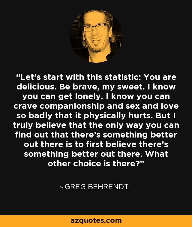 Let's start with this statistic: You are delicious. Be brave, my sweet. I know you can get lonely. I know you can crave companionship and sex and love so badly that it physically hurts. But I truly believe that the only way you can find out that there's something better out there is to first believe there's something better out there. What other choice is there? - Greg Behrendt