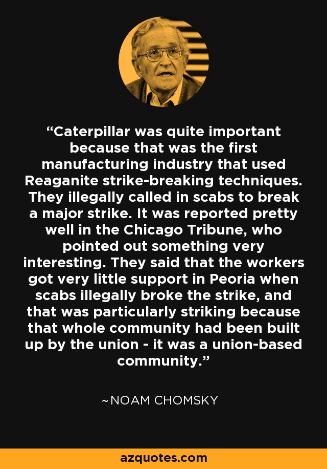 Caterpillar was quite important because that was the first manufacturing industry that used Reaganite strike-breaking techniques. They illegally called in scabs to break a major strike. It was reported pretty well in the Chicago Tribune, who pointed out something very interesting. They said that the workers got very little support in Peoria when scabs illegally broke the strike, and that was particularly striking because that whole community had been built up by the union - it was a union-based community. - Noam Chomsky