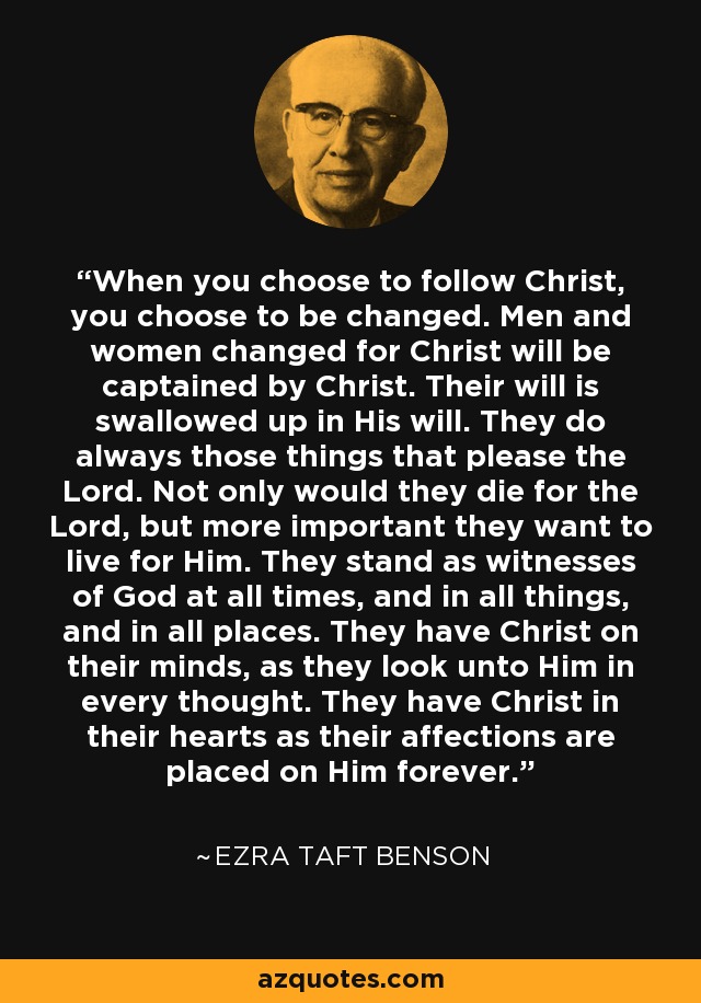 When you choose to follow Christ, you choose to be changed. Men and women changed for Christ will be captained by Christ. Their will is swallowed up in His will. They do always those things that please the Lord. Not only would they die for the Lord, but more important they want to live for Him. They stand as witnesses of God at all times, and in all things, and in all places. They have Christ on their minds, as they look unto Him in every thought. They have Christ in their hearts as their affections are placed on Him forever. - Ezra Taft Benson