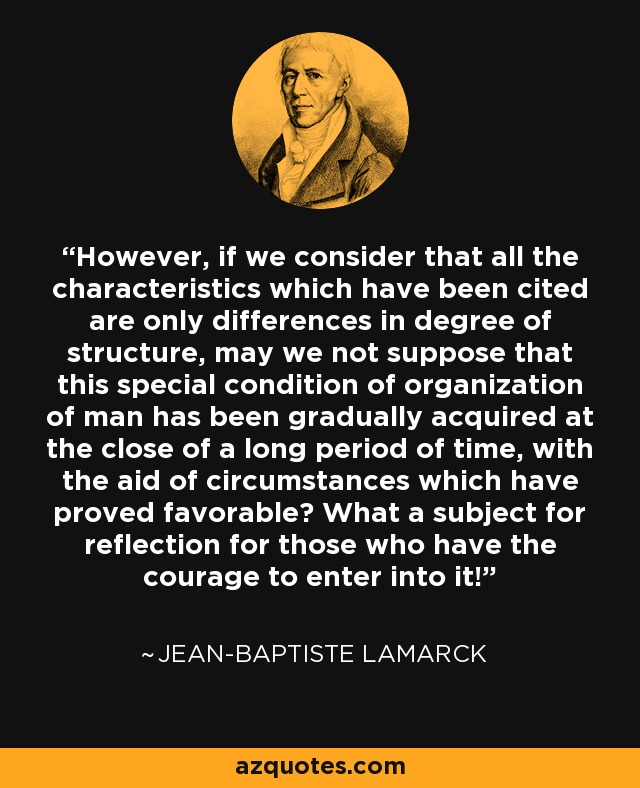 However, if we consider that all the characteristics which have been cited are only differences in degree of structure, may we not suppose that this special condition of organization of man has been gradually acquired at the close of a long period of time, with the aid of circumstances which have proved favorable? What a subject for reflection for those who have the courage to enter into it! - Jean-Baptiste Lamarck