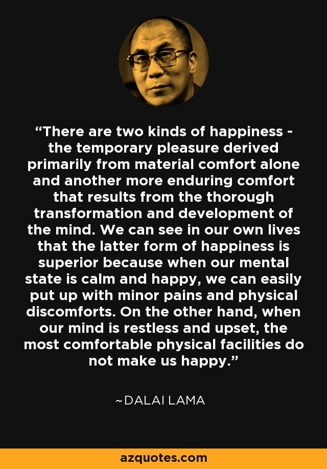 There are two kinds of happiness - the temporary pleasure derived primarily from material comfort alone and another more enduring comfort that results from the thorough transformation and development of the mind. We can see in our own lives that the latter form of happiness is superior because when our mental state is calm and happy, we can easily put up with minor pains and physical discomforts. On the other hand, when our mind is restless and upset, the most comfortable physical facilities do not make us happy. - Dalai Lama