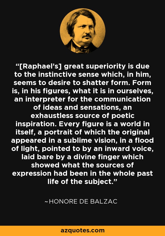 [Raphael's] great superiority is due to the instinctive sense which, in him, seems to desire to shatter form. Form is, in his figures, what it is in ourselves, an interpreter for the communication of ideas and sensations, an exhaustless source of poetic inspiration. Every figure is a world in itself, a portrait of which the original appeared in a sublime vision, in a flood of light, pointed to by an inward voice, laid bare by a divine finger which showed what the sources of expression had been in the whole past life of the subject. - Honore de Balzac