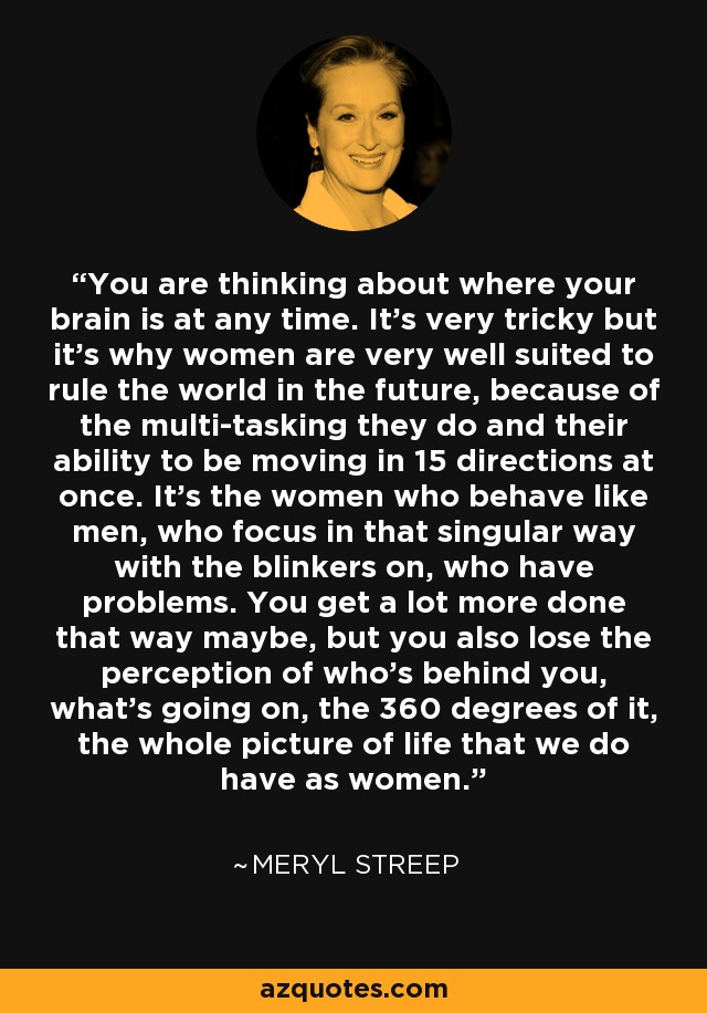 You are thinking about where your brain is at any time. It's very tricky but it's why women are very well suited to rule the world in the future, because of the multi-tasking they do and their ability to be moving in 15 directions at once. It's the women who behave like men, who focus in that singular way with the blinkers on, who have problems. You get a lot more done that way maybe, but you also lose the perception of who's behind you, what's going on, the 360 degrees of it, the whole picture of life that we do have as women. - Meryl Streep