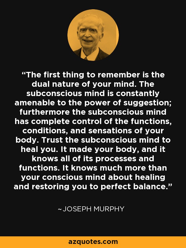 The first thing to remember is the dual nature of your mind. The subconscious mind is constantly amenable to the power of suggestion; furthermore the subconscious mind has complete control of the functions, conditions, and sensations of your body. Trust the subconscious mind to heal you. It made your body, and it knows all of its processes and functions. It knows much more than your conscious mind about healing and restoring you to perfect balance. - Joseph Murphy