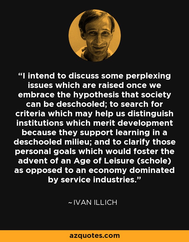 I intend to discuss some perplexing issues which are raised once we embrace the hypothesis that society can be deschooled; to search for criteria which may help us distinguish institutions which merit development because they support learning in a deschooled milieu; and to clarify those personal goals which would foster the advent of an Age of Leisure (schole) as opposed to an economy dominated by service industries. - Ivan Illich