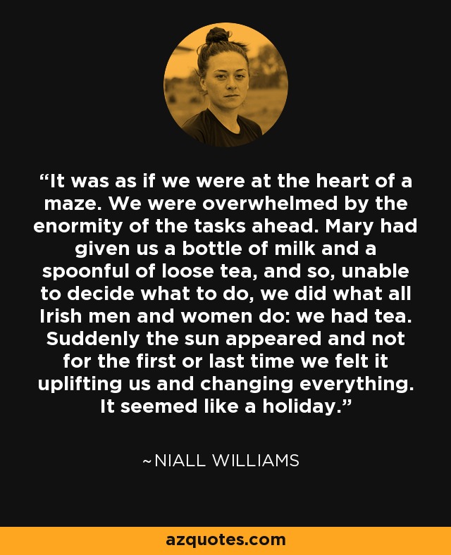 It was as if we were at the heart of a maze. We were overwhelmed by the enormity of the tasks ahead. Mary had given us a bottle of milk and a spoonful of loose tea, and so, unable to decide what to do, we did what all Irish men and women do: we had tea. Suddenly the sun appeared and not for the first or last time we felt it uplifting us and changing everything. It seemed like a holiday. - Niall Williams