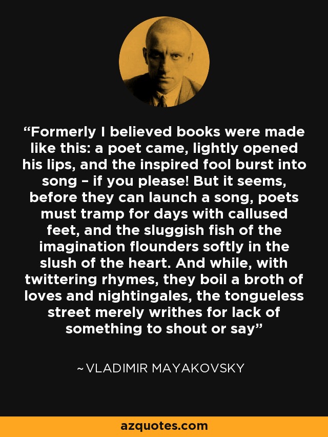 Formerly I believed books were made like this: a poet came, lightly opened his lips, and the inspired fool burst into song – if you please! But it seems, before they can launch a song, poets must tramp for days with callused feet, and the sluggish fish of the imagination flounders softly in the slush of the heart. And while, with twittering rhymes, they boil a broth of loves and nightingales, the tongueless street merely writhes for lack of something to shout or say - Vladimir Mayakovsky