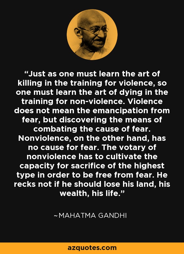 Just as one must learn the art of killing in the training for violence, so one must learn the art of dying in the training for non-violence. Violence does not mean the emancipation from fear, but discovering the means of combating the cause of fear. Nonviolence, on the other hand, has no cause for fear. The votary of nonviolence has to cultivate the capacity for sacrifice of the highest type in order to be free from fear. He recks not if he should lose his land, his wealth, his life. - Mahatma Gandhi