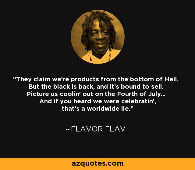 They claim we're products from the bottom of Hell, But the black is back, and it's bound to sell. Picture us coolin' out on the Fourth of July... And if you heard we were celebratin', that's a worldwide lie. - Flavor Flav