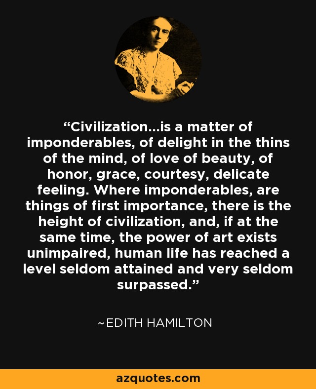 Civilization...is a matter of imponderables, of delight in the thins of the mind, of love of beauty, of honor, grace, courtesy, delicate feeling. Where imponderables, are things of first importance, there is the height of civilization, and, if at the same time, the power of art exists unimpaired, human life has reached a level seldom attained and very seldom surpassed. - Edith Hamilton