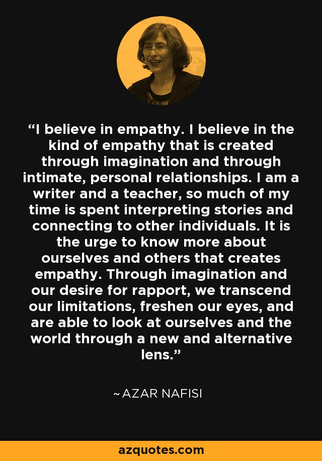 I believe in empathy. I believe in the kind of empathy that is created through imagination and through intimate, personal relationships. I am a writer and a teacher, so much of my time is spent interpreting stories and connecting to other individuals. It is the urge to know more about ourselves and others that creates empathy. Through imagination and our desire for rapport, we transcend our limitations, freshen our eyes, and are able to look at ourselves and the world through a new and alternative lens. - Azar Nafisi