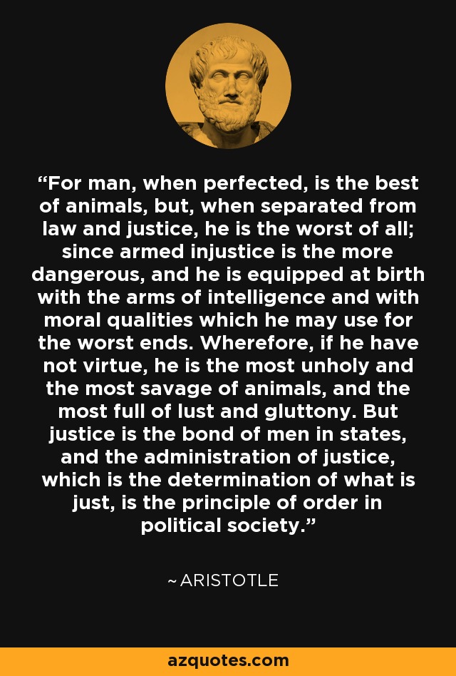 For man, when perfected, is the best of animals, but, when separated from law and justice, he is the worst of all; since armed injustice is the more dangerous, and he is equipped at birth with the arms of intelligence and with moral qualities which he may use for the worst ends. Wherefore, if he have not virtue, he is the most unholy and the most savage of animals, and the most full of lust and gluttony. But justice is the bond of men in states, and the administration of justice, which is the determination of what is just, is the principle of order in political society. - Aristotle