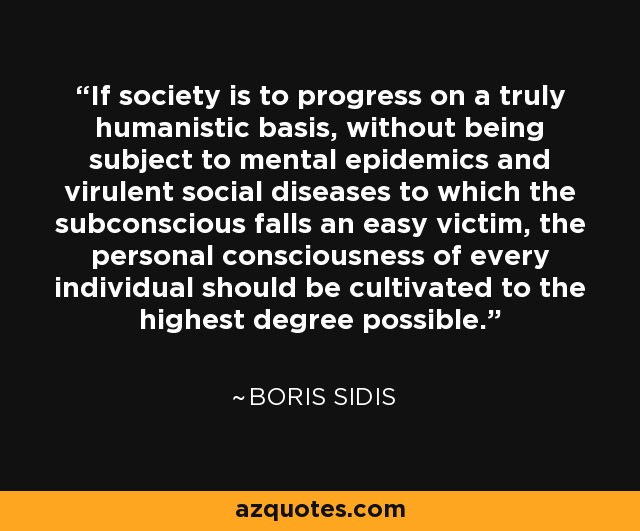 If society is to progress on a truly humanistic basis, without being subject to mental epidemics and virulent social diseases to which the subconscious falls an easy victim, the personal consciousness of every individual should be cultivated to the highest degree possible. - Boris Sidis