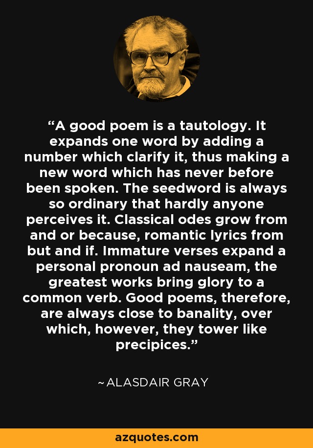 A good poem is a tautology. It expands one word by adding a number which clarify it, thus making a new word which has never before been spoken. The seedword is always so ordinary that hardly anyone perceives it. Classical odes grow from and or because, romantic lyrics from but and if. Immature verses expand a personal pronoun ad nauseam, the greatest works bring glory to a common verb. Good poems, therefore, are always close to banality, over which, however, they tower like precipices. - Alasdair Gray