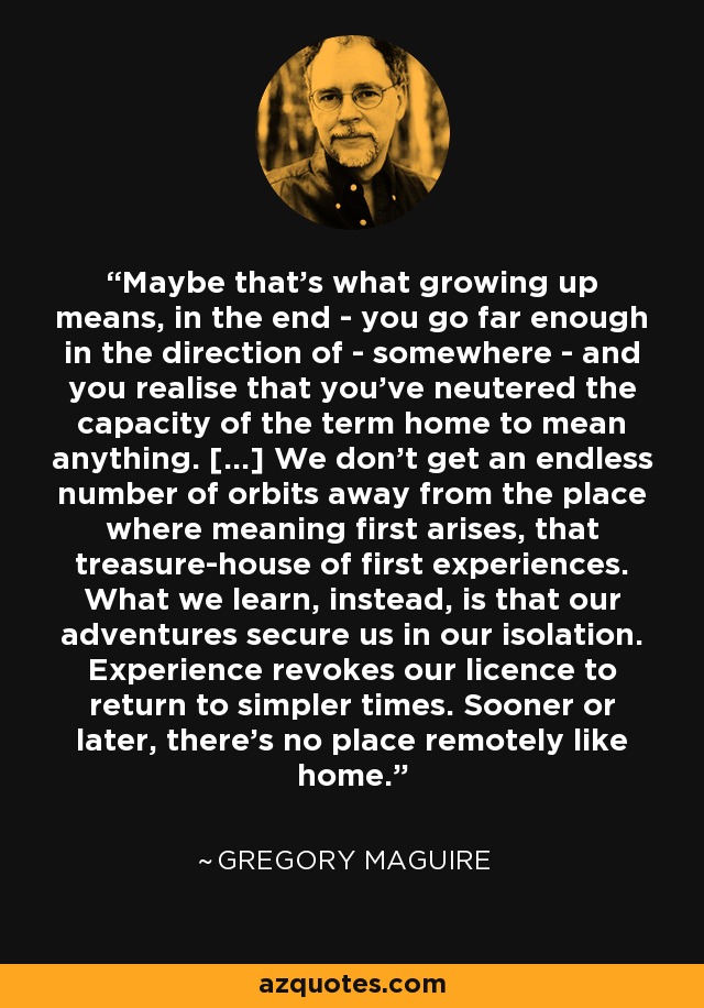 Maybe that's what growing up means, in the end - you go far enough in the direction of - somewhere - and you realise that you've neutered the capacity of the term home to mean anything. [...] We don't get an endless number of orbits away from the place where meaning first arises, that treasure-house of first experiences. What we learn, instead, is that our adventures secure us in our isolation. Experience revokes our licence to return to simpler times. Sooner or later, there's no place remotely like home. - Gregory Maguire