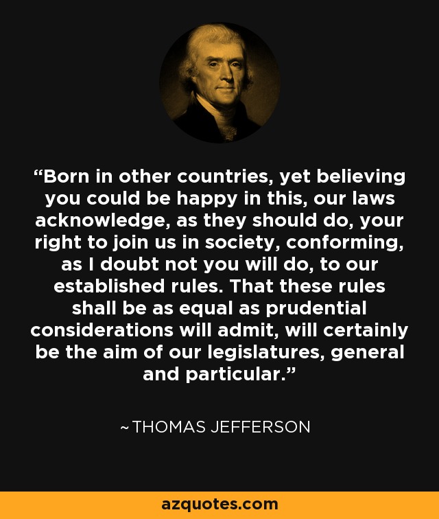 Born in other countries, yet believing you could be happy in this, our laws acknowledge, as they should do, your right to join us in society, conforming, as I doubt not you will do, to our established rules. That these rules shall be as equal as prudential considerations will admit, will certainly be the aim of our legislatures, general and particular. - Thomas Jefferson