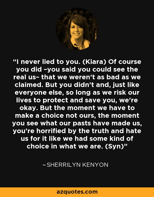 I never lied to you. (Kiara) Of course you did –you said you could see the real us– that we weren’t as bad as we claimed. But you didn’t and, just like everyone else, so long as we risk our lives to protect and save you, we’re okay. But the moment we have to make a choice not ours, the moment you see what our pasts have made us, you’re horrified by the truth and hate us for it like we had some kind of choice in what we are. (Syn) - Sherrilyn Kenyon