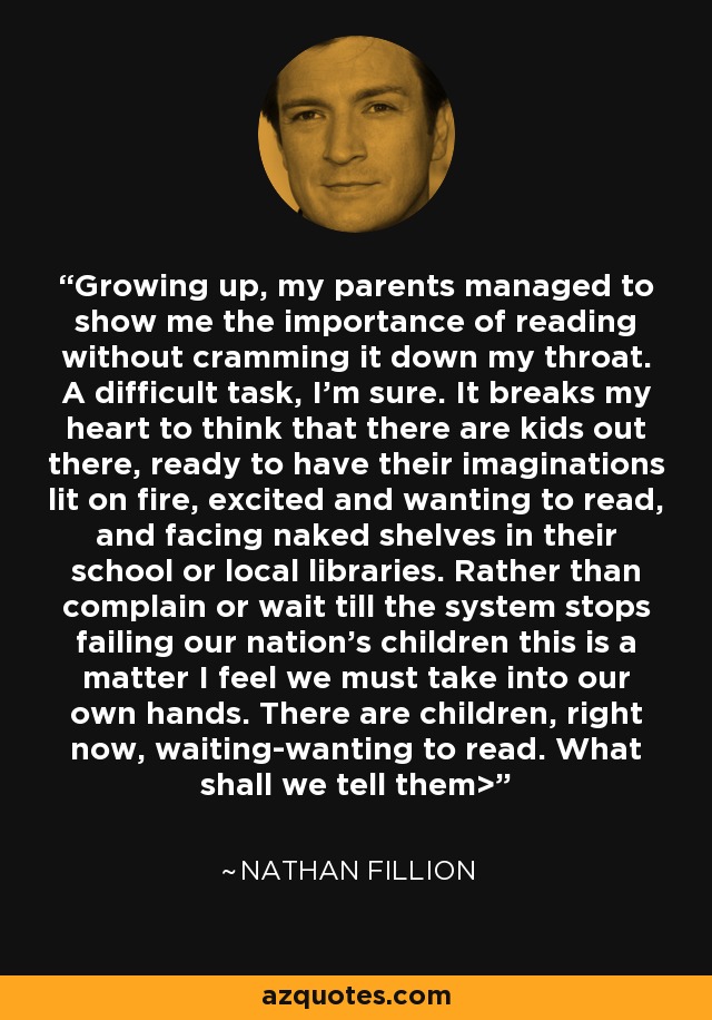 Growing up, my parents managed to show me the importance of reading without cramming it down my throat. A difficult task, I'm sure. It breaks my heart to think that there are kids out there, ready to have their imaginations lit on fire, excited and wanting to read, and facing naked shelves in their school or local libraries. Rather than complain or wait till the system stops failing our nation's children this is a matter I feel we must take into our own hands. There are children, right now, waiting-wanting to read. What shall we tell them> - Nathan Fillion