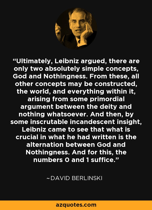 Ultimately, Leibniz argued, there are only two absolutely simple concepts, God and Nothingness. From these, all other concepts may be constructed, the world, and everything within it, arising from some primordial argument between the deity and nothing whatsoever. And then, by some inscrutable incandescent insight, Leibniz came to see that what is crucial in what he had written is the alternation between God and Nothingness. And for this, the numbers 0 and 1 suffice. - David Berlinski