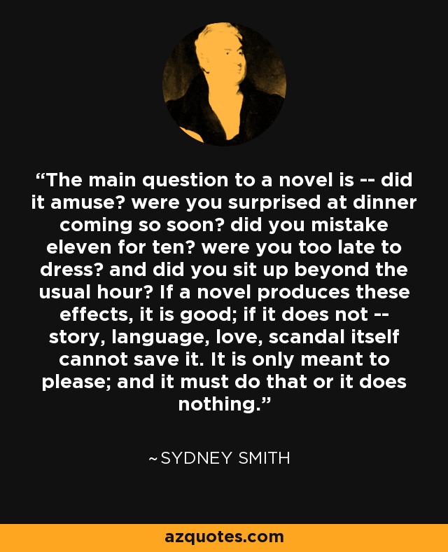 The main question to a novel is -- did it amuse? were you surprised at dinner coming so soon? did you mistake eleven for ten? were you too late to dress? and did you sit up beyond the usual hour? If a novel produces these effects, it is good; if it does not -- story, language, love, scandal itself cannot save it. It is only meant to please; and it must do that or it does nothing. - Sydney Smith