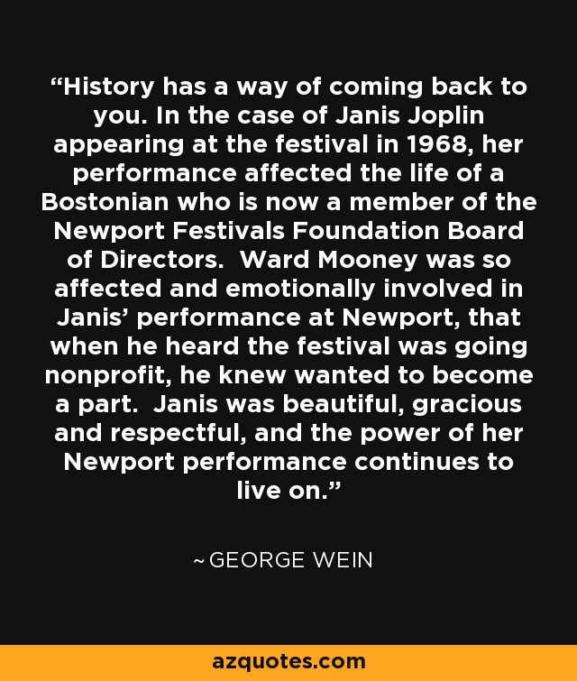 History has a way of coming back to you. In the case of Janis Joplin appearing at the festival in 1968, her performance affected the life of a Bostonian who is now a member of the Newport Festivals Foundation Board of Directors. Ward Mooney was so affected and emotionally involved in Janis’ performance at Newport, that when he heard the festival was going nonprofit, he knew wanted to become a part. Janis was beautiful, gracious and respectful, and the power of her Newport performance continues to live on. - George Wein