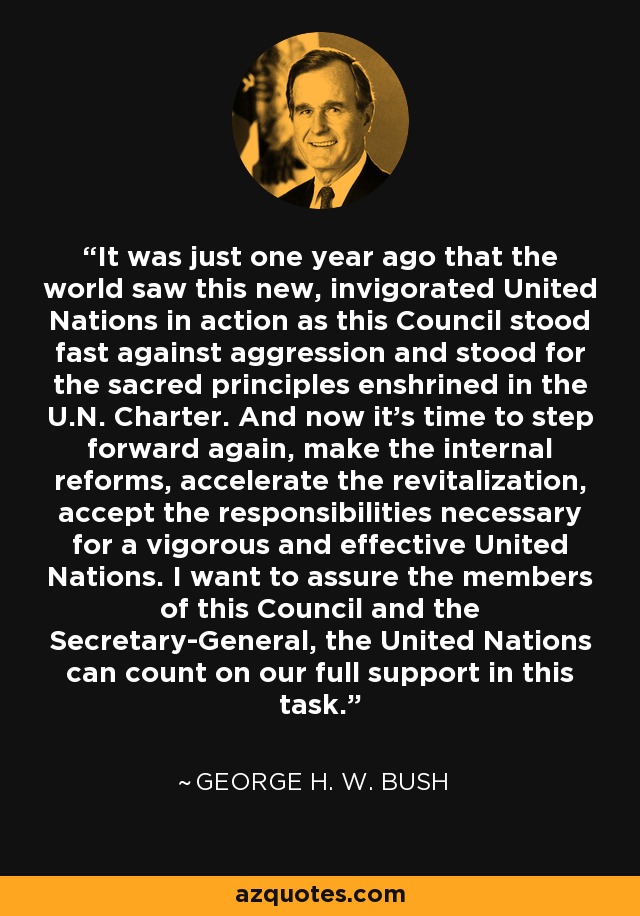 It was just one year ago that the world saw this new, invigorated United Nations in action as this Council stood fast against aggression and stood for the sacred principles enshrined in the U.N. Charter. And now it's time to step forward again, make the internal reforms, accelerate the revitalization, accept the responsibilities necessary for a vigorous and effective United Nations. I want to assure the members of this Council and the Secretary-General, the United Nations can count on our full support in this task. - George H. W. Bush