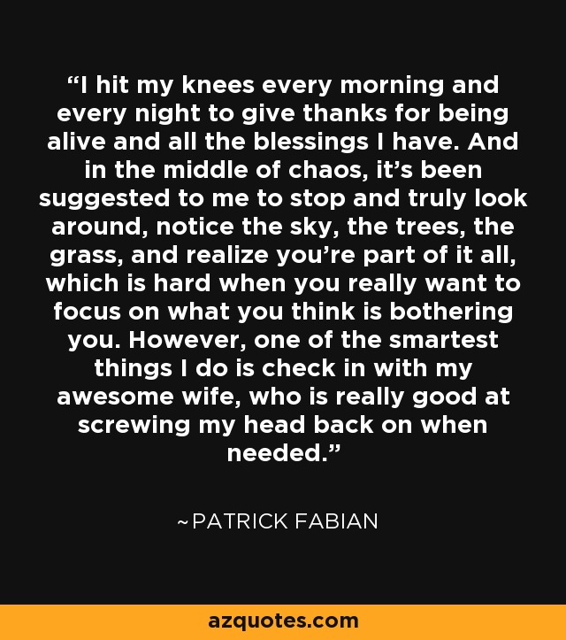 I hit my knees every morning and every night to give thanks for being alive and all the blessings I have. And in the middle of chaos, it's been suggested to me to stop and truly look around, notice the sky, the trees, the grass, and realize you're part of it all, which is hard when you really want to focus on what you think is bothering you. However, one of the smartest things I do is check in with my awesome wife, who is really good at screwing my head back on when needed. - Patrick Fabian