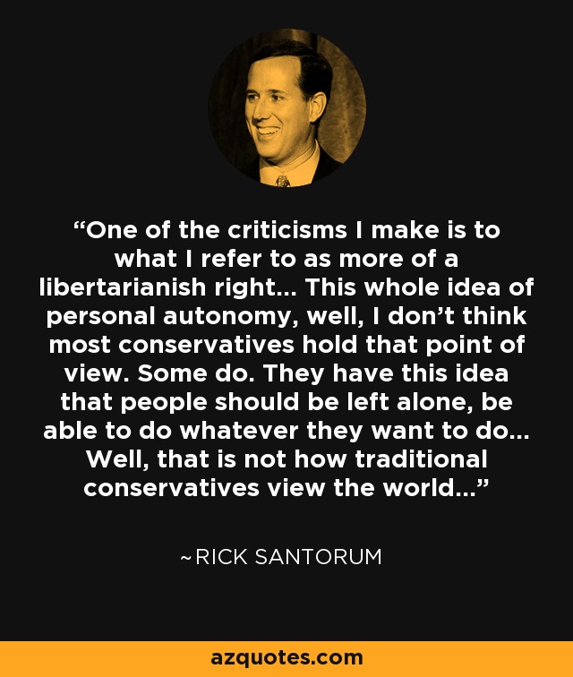 One of the criticisms I make is to what I refer to as more of a libertarianish right... This whole idea of personal autonomy, well, I don't think most conservatives hold that point of view. Some do. They have this idea that people should be left alone, be able to do whatever they want to do... Well, that is not how traditional conservatives view the world... - Rick Santorum