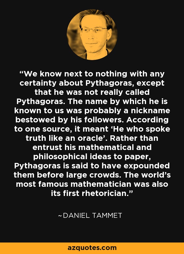 We know next to nothing with any certainty about Pythagoras, except that he was not really called Pythagoras. The name by which he is known to us was probably a nickname bestowed by his followers. According to one source, it meant ‘He who spoke truth like an oracle’. Rather than entrust his mathematical and philosophical ideas to paper, Pythagoras is said to have expounded them before large crowds. The world’s most famous mathematician was also its first rhetorician. - Daniel Tammet