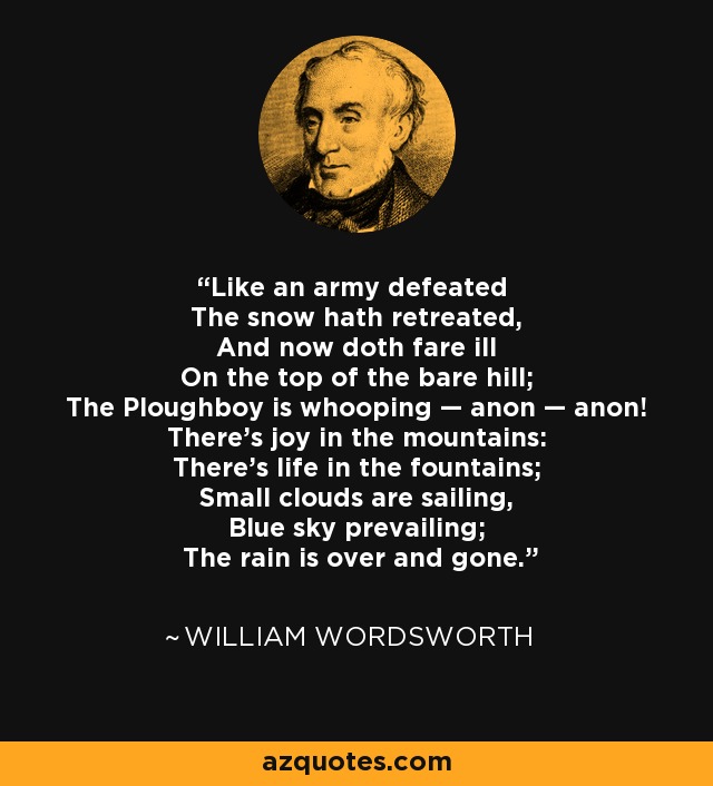 Like an army defeated The snow hath retreated, And now doth fare ill On the top of the bare hill; The Ploughboy is whooping — anon — anon! There's joy in the mountains: There's life in the fountains; Small clouds are sailing, Blue sky prevailing; The rain is over and gone. - William Wordsworth