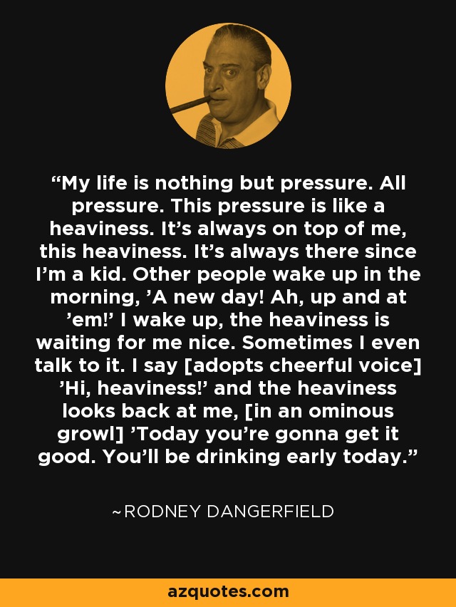 My life is nothing but pressure. All pressure. This pressure is like a heaviness. It's always on top of me, this heaviness. It's always there since I'm a kid. Other people wake up in the morning, 'A new day! Ah, up and at 'em!' I wake up, the heaviness is waiting for me nice. Sometimes I even talk to it. I say [adopts cheerful voice] 'Hi, heaviness!' and the heaviness looks back at me, [in an ominous growl] 'Today you're gonna get it good. You'll be drinking early today.' - Rodney Dangerfield