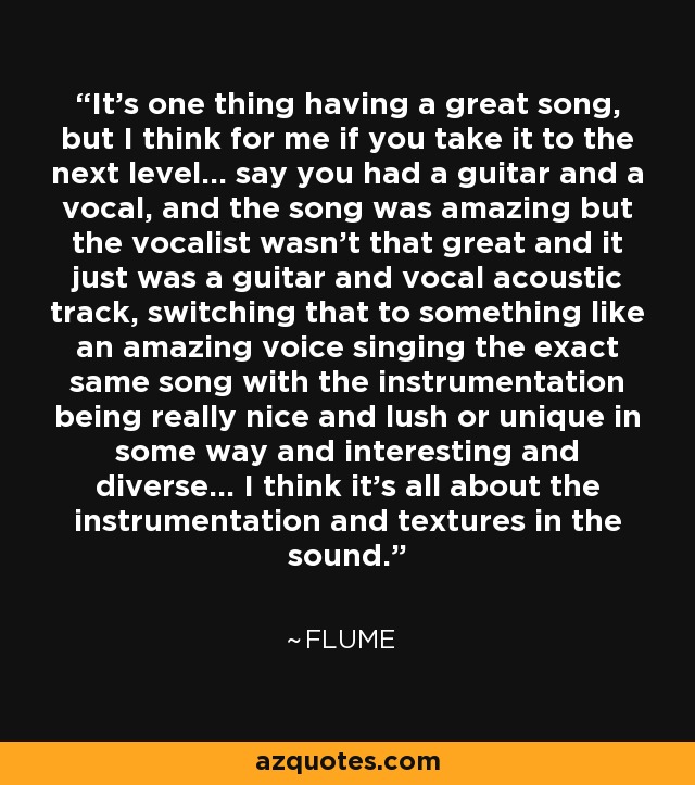 It's one thing having a great song, but I think for me if you take it to the next level... say you had a guitar and a vocal, and the song was amazing but the vocalist wasn't that great and it just was a guitar and vocal acoustic track, switching that to something like an amazing voice singing the exact same song with the instrumentation being really nice and lush or unique in some way and interesting and diverse... I think it's all about the instrumentation and textures in the sound. - Flume