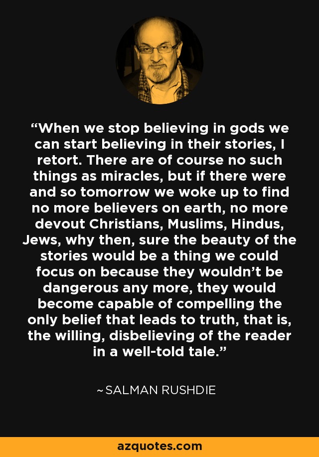 When we stop believing in gods we can start believing in their stories, I retort. There are of course no such things as miracles, but if there were and so tomorrow we woke up to find no more believers on earth, no more devout Christians, Muslims, Hindus, Jews, why then, sure the beauty of the stories would be a thing we could focus on because they wouldn't be dangerous any more, they would become capable of compelling the only belief that leads to truth, that is, the willing, disbelieving of the reader in a well-told tale. - Salman Rushdie