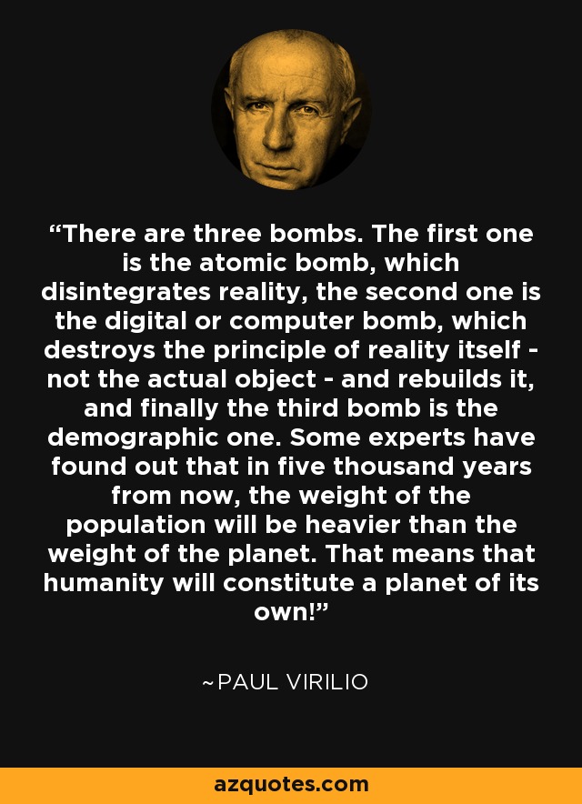 There are three bombs. The first one is the atomic bomb, which disintegrates reality, the second one is the digital or computer bomb, which destroys the principle of reality itself - not the actual object - and rebuilds it, and finally the third bomb is the demographic one. Some experts have found out that in five thousand years from now, the weight of the population will be heavier than the weight of the planet. That means that humanity will constitute a planet of its own! - Paul Virilio