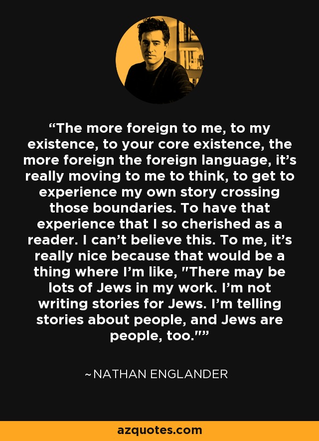 The more foreign to me, to my existence, to your core existence, the more foreign the foreign language, it's really moving to me to think, to get to experience my own story crossing those boundaries. To have that experience that I so cherished as a reader. I can't believe this. To me, it's really nice because that would be a thing where I'm like, 