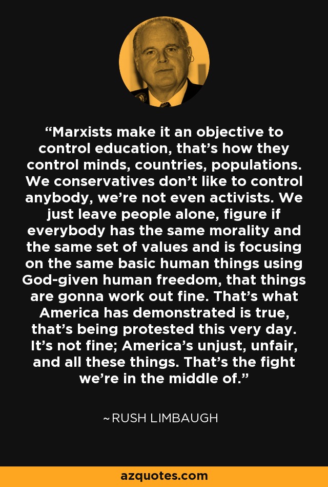 Marxists make it an objective to control education, that's how they control minds, countries, populations. We conservatives don't like to control anybody, we're not even activists. We just leave people alone, figure if everybody has the same morality and the same set of values and is focusing on the same basic human things using God-given human freedom, that things are gonna work out fine. That's what America has demonstrated is true, that's being protested this very day. It's not fine; America's unjust, unfair, and all these things. That's the fight we're in the middle of. - Rush Limbaugh
