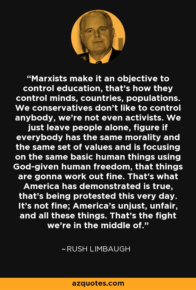 Marxists make it an objective to control education, that's how they control minds, countries, populations. We conservatives don't like to control anybody, we're not even activists. We just leave people alone, figure if everybody has the same morality and the same set of values and is focusing on the same basic human things using God-given human freedom, that things are gonna work out fine. That's what America has demonstrated is true, that's being protested this very day. It's not fine; America's unjust, unfair, and all these things. That's the fight we're in the middle of. - Rush Limbaugh