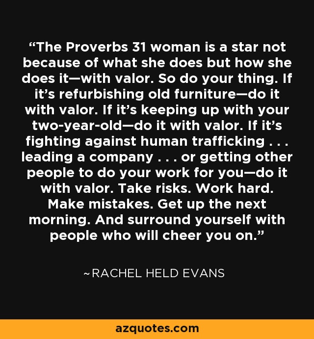 The Proverbs 31 woman is a star not because of what she does but how she does it—with valor. So do your thing. If it’s refurbishing old furniture—do it with valor. If it’s keeping up with your two-year-old—do it with valor. If it’s fighting against human trafficking . . . leading a company . . . or getting other people to do your work for you—do it with valor. Take risks. Work hard. Make mistakes. Get up the next morning. And surround yourself with people who will cheer you on. - Rachel Held Evans