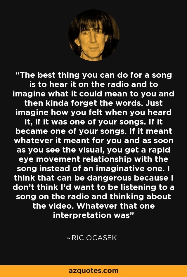 The best thing you can do for a song is to hear it on the radio and to imagine what it could mean to you and then kinda forget the words. Just imagine how you felt when you heard it, if it was one of your songs. If it became one of your songs. If it meant whatever it meant for you and as soon as you see the visual, you get a rapid eye movement relationship with the song instead of an imaginative one. I think that can be dangerous because I don't think I'd want to be listening to a song on the radio and thinking about the video. Whatever that one interpretation was - Ric Ocasek