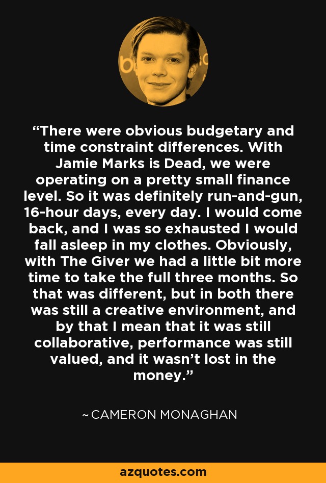 There were obvious budgetary and time constraint differences. With Jamie Marks is Dead, we were operating on a pretty small finance level. So it was definitely run-and-gun, 16-hour days, every day. I would come back, and I was so exhausted I would fall asleep in my clothes. Obviously, with The Giver we had a little bit more time to take the full three months. So that was different, but in both there was still a creative environment, and by that I mean that it was still collaborative, performance was still valued, and it wasn't lost in the money. - Cameron Monaghan