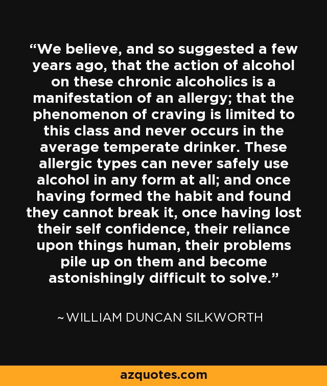 We believe, and so suggested a few years ago, that the action of alcohol on these chronic alcoholics is a manifestation of an allergy; that the phenomenon of craving is limited to this class and never occurs in the average temperate drinker. These allergic types can never safely use alcohol in any form at all; and once having formed the habit and found they cannot break it, once having lost their self confidence, their reliance upon things human, their problems pile up on them and become astonishingly difficult to solve. - William Duncan Silkworth