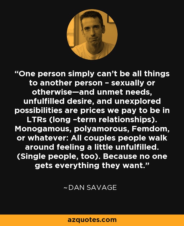 One person simply can’t be all things to another person – sexually or otherwise—and unmet needs, unfulfilled desire, and unexplored possibilities are prices we pay to be in LTRs (long –term relationships). Monogamous, polyamorous, Femdom, or whatever: All couples people walk around feeling a little unfulfilled. (Single people, too). Because no one gets everything they want. - Dan Savage