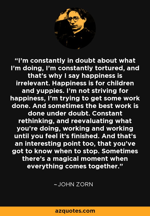 I’m constantly in doubt about what I’m doing, I’m constantly tortured, and that’s why I say happiness is irrelevant. Happiness is for children and yuppies. I’m not striving for happiness, I’m trying to get some work done. And sometimes the best work is done under doubt. Constant rethinking, and reevaluating what you’re doing, working and working until you feel it’s finished. And that’s an interesting point too, that you’ve got to know when to stop. Sometimes there’s a magical moment when everything comes together. - John Zorn