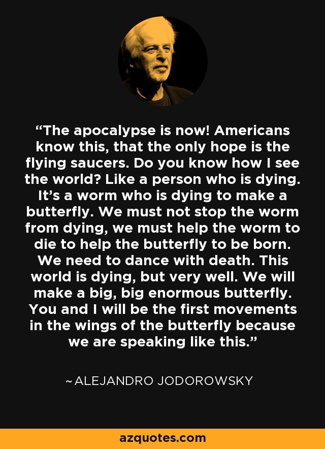 The apocalypse is now! Americans know this, that the only hope is the flying saucers. Do you know how I see the world? Like a person who is dying. It's a worm who is dying to make a butterfly. We must not stop the worm from dying, we must help the worm to die to help the butterfly to be born. We need to dance with death. This world is dying, but very well. We will make a big, big enormous butterfly. You and I will be the first movements in the wings of the butterfly because we are speaking like this. - Alejandro Jodorowsky