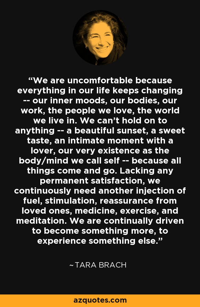 We are uncomfortable because everything in our life keeps changing -- our inner moods, our bodies, our work, the people we love, the world we live in. We can't hold on to anything -- a beautiful sunset, a sweet taste, an intimate moment with a lover, our very existence as the body/mind we call self -- because all things come and go. Lacking any permanent satisfaction, we continuously need another injection of fuel, stimulation, reassurance from loved ones, medicine, exercise, and meditation. We are continually driven to become something more, to experience something else. - Tara Brach