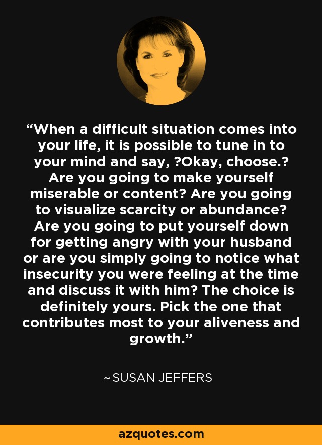 When a difficult situation comes into your life, it is possible to tune in to your mind and say, ?Okay, choose.? Are you going to make yourself miserable or content? Are you going to visualize scarcity or abundance? Are you going to put yourself down for getting angry with your husband or are you simply going to notice what insecurity you were feeling at the time and discuss it with him? The choice is definitely yours. Pick the one that contributes most to your aliveness and growth. - Susan Jeffers